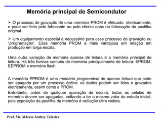 Prof. Ms. Márcio Andrey Teixeira
Memória principal de Semicondutor
➢ O processo de gravação de uma memória PROM é efetuado eletricamente,
e pode ser feito pelo fabricante ou pelo cliente após da fabricação da pastilha
original.
➢ Um equipamento especial é necessário para esse processo de gravação ou
“programação”. Essa memória PROM é mais vantajosa em relação em
produção em larga escala.
Uma outra variação de memória apenas de leitura é a memória principal de
leitura. Há três formas comuns de memória principalmente de leitura: EPROM,
EEPROM e memória flash.
A memória EPROM é uma memória programável de apenas leitura que pode
ser apagada por um processo óptico; os dados podem ser lidos e gravados
eletricamente, assim como a PROM.
Entretanto, antes de qualquer operação de escrita, todas as células de
memória devem ser apagadas, voltando a ter o mesmo valor do estado inicial,
pela exposição da pastilha de memória à radiação ultra violeta.
 