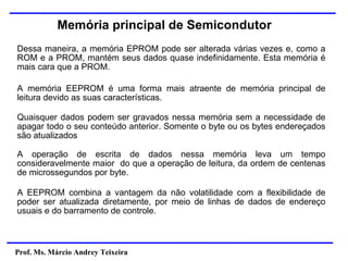 Prof. Ms. Márcio Andrey Teixeira
Memória principal de Semicondutor
Dessa maneira, a memória EPROM pode ser alterada várias vezes e, como a
ROM e a PROM, mantém seus dados quase indefinidamente. Esta memória é
mais cara que a PROM.
A memória EEPROM é uma forma mais atraente de memória principal de
leitura devido as suas características.
Quaisquer dados podem ser gravados nessa memória sem a necessidade de
apagar todo o seu conteúdo anterior. Somente o byte ou os bytes endereçados
são atualizados
A operação de escrita de dados nessa memória leva um tempo
consideravelmente maior do que a operação de leitura, da ordem de centenas
de microssegundos por byte.
A EEPROM combina a vantagem da não volatilidade com a flexibilidade de
poder ser atualizada diretamente, por meio de linhas de dados de endereço
usuais e do barramento de controle.
 