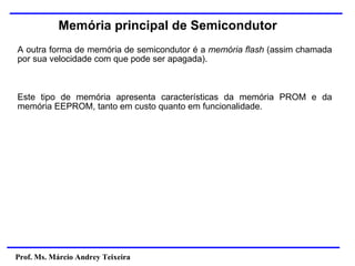 Prof. Ms. Márcio Andrey Teixeira
Memória principal de Semicondutor
A outra forma de memória de semicondutor é a memória flash (assim chamada
por sua velocidade com que pode ser apagada).
Este tipo de memória apresenta características da memória PROM e da
memória EEPROM, tanto em custo quanto em funcionalidade.
 