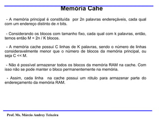 Memória Cahe
Prof. Ms. Márcio Andrey Teixeira
- A memória principal é constituída por 2n palavras endereçáveis, cada qual
com um endereço distinto de n bits.
- Considerando os blocos com tamanho fixo, cada qual com k palavras, então,
temos então M = 2n / K blocos.
- A memória cache possui C linhas de K palavras, sendo o número de linhas
consideravelmente menor que o número de blocos da memória principal, ou
seja C << M.
- Não é possível armazenar todos os blocos da memória RAM na cache. Com
isso não se pode manter o bloco permanentemente na memória.
- Assim, cada linha na cache possui um rótulo para armazenar parte do
endereçamento da memória RAM.
 