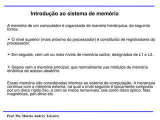 Prof. Ms. Márcio Andrey Teixeira
Introdução ao sistema de memória
A memória de um computador é organizada de maneira hierárquica, da seguinte
forma:
➢ O nível superior (mais próximo do processador) é constituído de registradores do
processador.
➢ Em seguida, vem um ou mais níveis de memória cache, designados de L1 e L2.
➢ Depois vem a memória principal, que normalmente usa módulos de memória
dinâmica de acesso aleatório.
Essas memória são consideradas internas ao sistema de computação. A hierarquia
continua com a memória externa, na qual o nível seguinte é tipicamente composto
por um disco rígido fixo, e com os meios removíveis, tais como disco óptico, fitas
magnéticas, pen-drive etc.
 
