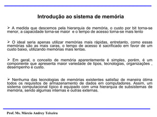 Prof. Ms. Márcio Andrey Teixeira
➢ A medida que descemos pela hierarquia de memória, o custo por bit torna-se
menor, a capacidade torna-se maior e o tempo de acesso torna-se mais lento
➢ O ideal seria apenas utilizar memórias mais rápidas, entretanto, como essas
memórias são as mais caras, o tempo de acesso é sacrificado em favor de um
custo baixo, utilizando memórias mais lentas.
➢ Em geral, o conceito de memória aparentemente é simples, porém, é um
componente que apresenta maior variedade de tipos, tecnologias, organizações ,
desempenho e custo.
➢ Nenhuma das tecnologias de memórias existentes satisfaz de maneira ótima
todos os requisitos de armazenamento de dados em computadores. Assim, um
sistema computacional típico é equipado com uma hierarquia de subsistemas de
memória, sendo algumas internas e outras externas.
Introdução ao sistema de memória
 