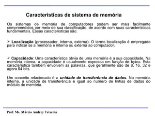 Prof. Ms. Márcio Andrey Teixeira
Características de sistema de memória
Os sistemas de memória de computadores podem ser mais facilmente
compreendidos por meio de sua classificação, de acordo com suas características
fundamentais. Essas características são:
➢ Localização (processador, interna, externa): O termo localização é empregado
para indicar se a memória é interna ou externa ao computador.
➢ Capacidade: Uma característica óbvia de uma memória é a sua capacidade. Na
memória interna, a capacidade é usualmente expressa em função de bytes. Esta
característica também envolvem as palavras, que geralmente são de 8, 16, 32 e
agora 64 bits.
Um conceito relacionado é a unidade de transferência de dados. Na memória
interna, a unidade de transferência é igual ao número de linhas de dados do
módulo de memória.
 