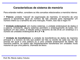 Prof. Ms. Márcio Andrey Teixeira
Características de sistema de memória
Para entender melhor, considere os três conceitos relacionados a memória interna:
➢ Palavra: unidade “natural” de organização de memória. O tamanho de uma
palavra é tipicamente igual ao número de bits utilizada para representar um
número inteiro ou o tamanho de uma instrução. Porém, isso não é regra !!!!!
➢ Unidade endereçável: em muitos sistemas, a unidade endereçável de dados é
a palavra. Entretanto, alguns sistemas permitem o endereçamento de bytes. Em
qualquer um dos casos, a relação entre o tamanho de bits A de um endereço e o
número de unidades endereçáveis N é 2A
= N.
➢ Unidade de transferência: a unidade de transferência de dados da memória
principal é o número de bits que podem ser lido ou escrito de cada vez. Ela ão
precisa ser igual a uma palavra ou a uma unidade endereçável de dados. Na
memória externa, os dados são freqüentemente transferidos em unidades muito
maiores do que uma palavra, chamada de bloco.
 