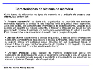 Prof. Ms. Márcio Andrey Teixeira
Características de sistema de memória
Outra forma de diferenciar os tipos de memória é o método de acesso aos
dados, que podem ser:
➢ Acesso sequencial: os dado são organizados na memória em unidades
chamadas registros O acesso é feito segundo uma seqüência linear específica.
Além dos dados, são armazenados informações de endereçamento, utilizada para
separar um registro do registro seguinte, e facilitar o processo de busca por um
determinado registro. É utilizado um mecanismo compartilhado de leitura e escrita.
Para cada acesso, este mecanismo é movido para a posição desejada.
➢ Acesso direto: Assim como o acesso seqüencial, o acesso direto emprega um
mecanismo compartilhado para leitura e escrita. Entretanto, cada bloco individual
ou registro possui um endereço único, baseado em sua localização física. O
acesso é feito por uma vizinhança genérica do registro e, em seguida, por uma
pesquisa seqüencial. Exemplos, unidades de discos.
➢ Acesso aleatório: Cada posição de memória endereçável possui um
mecanismo de endereçamento único e fisicamente conectado a ela. O tempo de
acesso a uma determinada posição é constante e independente da sequência de
acessos anteriores. Exemplo: Memória principal.
 