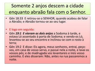 Somente 2 anjos descem a cidade
enquanto abraão fala com o Senhor.
• Gên 18:33 E retirou-se o SENHOR, quando acabou de falar
a Abraão; e Abraão tornou-se ao seu lugar.
• E logo em seguida:
• Gên 19:1 E vieram os dois anjos a Sodoma à tarde, e
estava Ló assentado à porta de Sodoma; e vendo-os Ló,
levantou-se ao seu encontro e inclinou-se com o rosto à
terra;
• Gên 19:2 E disse: Eis agora, meus senhores, entrai, peço-
vos, em casa de vosso servo, e passai nela a noite, e lavai os
vossos pés; e de madrugada vos levantareis e ireis vosso
caminho. E eles disseram: Não, antes na rua passaremos a
noite.
 
