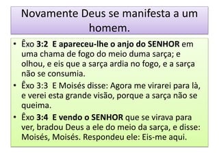 Novamente Deus se manifesta a um
homem.
• Êxo 3:2 E apareceu-lhe o anjo do SENHOR em
uma chama de fogo do meio duma sarça; e
olhou, e eis que a sarça ardia no fogo, e a sarça
não se consumia.
• Êxo 3:3 E Moisés disse: Agora me virarei para là,
e verei esta grande visão, porque a sarça não se
queima.
• Êxo 3:4 E vendo o SENHOR que se virava para
ver, bradou Deus a ele do meio da sarça, e disse:
Moisés, Moisés. Respondeu ele: Eis-me aqui.
 