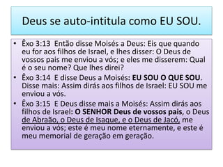 Deus se auto-intitula como EU SOU.
• Êxo 3:13 Então disse Moisés a Deus: Eis que quando
eu for aos filhos de Israel, e lhes disser: O Deus de
vossos pais me enviou a vós; e eles me disserem: Qual
é o seu nome? Que lhes direi?
• Êxo 3:14 E disse Deus a Moisés: EU SOU O QUE SOU.
Disse mais: Assim dirás aos filhos de Israel: EU SOU me
enviou a vós.
• Êxo 3:15 E Deus disse mais a Moisés: Assim dirás aos
filhos de Israel: O SENHOR Deus de vossos pais, o Deus
de Abraão, o Deus de Isaque, e o Deus de Jacó, me
enviou a vós; este é meu nome eternamente, e este é
meu memorial de geração em geração.
 