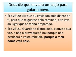 Deus diz que enviará um anjo para
guiar o povo.
• Êxo 23:20 Eis que eu envio um anjo diante de
ti, para que te guarde pelo caminho, e te leve
ao lugar que te tenho preparado.
• Êxo 23:21 Guarda-te diante dele, e ouve a sua
voz, e não o provoques à ira; porque não
perdoará a vossa rebeldia; porque o meu
nome está nele.
 