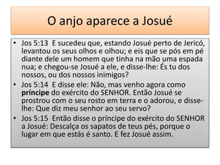 O anjo aparece a Josué
• Jos 5:13 E sucedeu que, estando Josué perto de Jericó,
levantou os seus olhos e olhou; e eis que se pós em pé
diante dele um homem que tinha na mão uma espada
nua; e chegou-se Josué a ele, e disse-lhe: És tu dos
nossos, ou dos nossos inimigos?
• Jos 5:14 E disse ele: Não, mas venho agora como
príncipe do exército do SENHOR. Então Josué se
prostrou com o seu rosto em terra e o adorou, e disse-
lhe: Que diz meu senhor ao seu servo?
• Jos 5:15 Então disse o príncipe do exército do SENHOR
a Josué: Descalça os sapatos de teus pés, porque o
lugar em que estás é santo. E fez Josué assim.
 