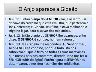 O Anjo aparece a Gideão
• Jzs 6:11 Então o anjo do SENHOR veio, e assentou-se
debaixo do carvalho que está em Ofra, que pertencia a
Joás, abiezrita; e Gideão, seu filho, estava malhando o
trigo no lagar, para o salvar dos midianitas.
• Jzs 6:12 Então o anjo do SENHOR lhe apareceu, e lhe
disse: O SENHOR é contigo, homem valoroso.
• Jzs 6:13 Mas Gideão lhe respondeu: Ai, Senhor meu,
se o SENHOR é conosco, por que tudo isto nos
sobreveio? E que é feito de todas as suas maravilhas
que nossos pais nos contaram, dizendo: Não nos fez o
SENHOR subir do Egito? Porém agora o SENHOR nos
desamparou, e nos deu nas mãos dos midianitas.
 