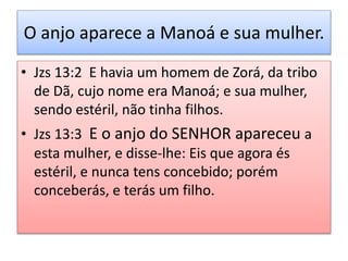O anjo aparece a Manoá e sua mulher.
• Jzs 13:2 E havia um homem de Zorá, da tribo
de Dã, cujo nome era Manoá; e sua mulher,
sendo estéril, não tinha filhos.
• Jzs 13:3 E o anjo do SENHOR apareceu a
esta mulher, e disse-lhe: Eis que agora és
estéril, e nunca tens concebido; porém
conceberás, e terás um filho.
 