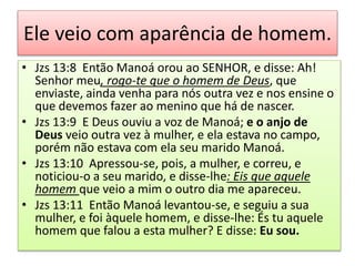 Ele veio com aparência de homem.
• Jzs 13:8 Então Manoá orou ao SENHOR, e disse: Ah!
Senhor meu, rogo-te que o homem de Deus, que
enviaste, ainda venha para nós outra vez e nos ensine o
que devemos fazer ao menino que há de nascer.
• Jzs 13:9 E Deus ouviu a voz de Manoá; e o anjo de
Deus veio outra vez à mulher, e ela estava no campo,
porém não estava com ela seu marido Manoá.
• Jzs 13:10 Apressou-se, pois, a mulher, e correu, e
noticiou-o a seu marido, e disse-lhe: Eis que aquele
homem que veio a mim o outro dia me apareceu.
• Jzs 13:11 Então Manoá levantou-se, e seguiu a sua
mulher, e foi àquele homem, e disse-lhe: És tu aquele
homem que falou a esta mulher? E disse: Eu sou.
 