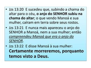 • Jzs 13:20 E sucedeu que, subindo a chama do
altar para o céu, o anjo do SENHOR subiu na
chama do altar; o que vendo Manoá e sua
mulher, caíram em terra sobre seus rostos.
• Jzs 13:21 E nunca mais apareceu o anjo do
SENHOR a Manoá, nem a sua mulher; então
compreendeu Manoá que era o anjo do
SENHOR.
• Jzs 13:22 E disse Manoá à sua mulher:
Certamente morreremos, porquanto
temos visto a Deus.
 