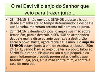 O rei Davi vê o anjo do Senhor que
veio para trazer juizo...
• 2Sm 24:15 Então enviou o SENHOR a peste a Israel,
desde a manhã até ao tempo determinado; e desde Dã
até Berseba, morreram setenta mil homens do povo.
• 2Sm 24:16 Estendendo, pois, o anjo a sua mão sobre
Jerusalém, para a destruir, o SENHOR se arrependeu
daquele mal; e disse ao anjo que fazia a destruição
entre o povo: Basta, agora retira a tua mão. E o anjo do
SENHOR estava junto à eira de Araúna, o jebuseu. 2Sm
24:17 E, vendo Davi ao anjo que feria o povo, falou ao
SENHOR, dizendo: Eis que eu sou o que pequei, e eu
que iniqüamente procedi; porém estas ovelhas que
fizeram? Seja, pois, a tua mão contra mim, e contra a
casa de meu pai.
•
 