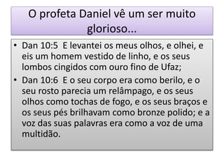 O profeta Daniel vê um ser muito
glorioso...
• Dan 10:5 E levantei os meus olhos, e olhei, e
eis um homem vestido de linho, e os seus
lombos cingidos com ouro fino de Ufaz;
• Dan 10:6 E o seu corpo era como berilo, e o
seu rosto parecia um relâmpago, e os seus
olhos como tochas de fogo, e os seus braços e
os seus pés brilhavam como bronze polido; e a
voz das suas palavras era como a voz de uma
multidão.
 