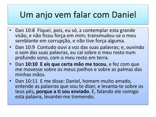 Um anjo vem falar com Daniel
• Dan 10:8 Fiquei, pois, eu só, a contemplar esta grande
visão, e não ficou força em mim; transmudou-se o meu
semblante em corrupção, e não tive força alguma.
• Dan 10:9 Contudo ouvi a voz das suas palavras; e, ouvindo
o som das suas palavras, eu caí sobre o meu rosto num
profundo sono, com o meu rosto em terra.
• Dan 10:10 E eis que certa mão me tocou, e fez com que
me movesse sobre os meus joelhos e sobre as palmas das
minhas mãos.
• Dan 10:11 E me disse: Daniel, homem muito amado,
entende as palavras que vou te dizer, e levanta-te sobre os
teus pés, porque a ti sou enviado. E, falando ele comigo
esta palavra, levantei-me tremendo.
 