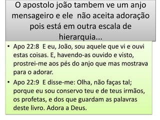 O apostolo joão tambem ve um anjo
mensageiro e ele não aceita adoração
pois está em outra escala de
hierarquia...
• Apo 22:8 E eu, João, sou aquele que vi e ouvi
estas coisas. E, havendo-as ouvido e visto,
prostrei-me aos pés do anjo que mas mostrava
para o adorar.
• Apo 22:9 E disse-me: Olha, não faças tal;
porque eu sou conservo teu e de teus irmãos,
os profetas, e dos que guardam as palavras
deste livro. Adora a Deus.
 