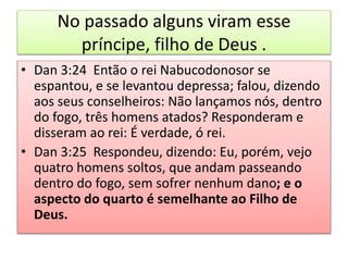 No passado alguns viram esse
príncipe, filho de Deus .
• Dan 3:24 Então o rei Nabucodonosor se
espantou, e se levantou depressa; falou, dizendo
aos seus conselheiros: Não lançamos nós, dentro
do fogo, três homens atados? Responderam e
disseram ao rei: É verdade, ó rei.
• Dan 3:25 Respondeu, dizendo: Eu, porém, vejo
quatro homens soltos, que andam passeando
dentro do fogo, sem sofrer nenhum dano; e o
aspecto do quarto é semelhante ao Filho de
Deus.
 