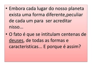 • Embora cada lugar do nosso planeta
exista uma forma diferente,peculiar
de cada um para ser acreditar
nisso...
• O fato é que se intitulam centenas de
deuses, de todas as formas e
caracteristicas... E porque é assim?
 