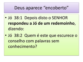 Deus aparece “encoberto”
• Jó 38:1 Depois disto o SENHOR
respondeu a Jó de um redemoinho,
dizendo:
• Jó 38:2 Quem é este que escurece o
conselho com palavras sem
conhecimento?
 