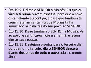 • Êxo 19:9 E disse o SENHOR a Moisés: Eis que eu
virei a ti numa nuvem espessa, para que o povo
ouça, falando eu contigo, e para que também te
creiam eternamente. Porque Moisés tinha
anunciado as palavras do seu povo ao SENHOR.
• Êxo 19:10 Disse também o SENHOR a Moisés: Vai
ao povo, e santifica-os hoje e amanhã, e lavem
eles as suas roupas,
• Êxo 19:11 E estejam prontos para o terceiro dia;
porquanto no terceiro dia o SENHOR descerá
diante dos olhos de todo o povo sobre o monte
Sinai.
 