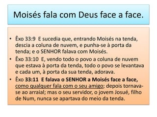 Moisés fala com Deus face a face.
• Êxo 33:9 E sucedia que, entrando Moisés na tenda,
descia a coluna de nuvem, e punha-se à porta da
tenda; e o SENHOR falava com Moisés.
• Êxo 33:10 E, vendo todo o povo a coluna de nuvem
que estava à porta da tenda, todo o povo se levantava
e cada um, à porta da sua tenda, adorava.
• Êxo 33:11 E falava o SENHOR a Moisés face a face,
como qualquer fala com o seu amigo; depois tornava-
se ao arraial; mas o seu servidor, o jovem Josué, filho
de Num, nunca se apartava do meio da tenda.
 