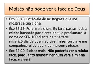 Moisés não pode ver a face de Deus
• Êxo 33:18 Então ele disse: Rogo-te que me
mostres a tua glória.
• Êxo 33:19 Porém ele disse: Eu farei passar toda a
minha bondade por diante de ti, e proclamarei o
nome do SENHOR diante de ti; e terei
misericórdia de quem eu tiver misericórdia, e me
compadecerei de quem eu me compadecer.
• Êxo 33:20 E disse mais: Não poderás ver a minha
face, porquanto homem nenhum verá a minha
face, e viverá.
 