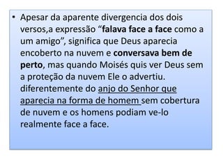 • Apesar da aparente divergencia dos dois
versos,a expressão “falava face a face como a
um amigo”, significa que Deus aparecia
encoberto na nuvem e conversava bem de
perto, mas quando Moisés quis ver Deus sem
a proteção da nuvem Ele o advertiu.
diferentemente do anjo do Senhor que
aparecia na forma de homem sem cobertura
de nuvem e os homens podiam ve-lo
realmente face a face.
 