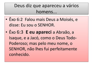 Deus diz que apareceu a vários
homens...
• Êxo 6:2 Falou mais Deus a Moisés, e
disse: Eu sou o SENHOR.
• Êxo 6:3 E eu apareci a Abraão, a
Isaque, e a Jacó, como o Deus Todo-
Poderoso; mas pelo meu nome, o
SENHOR, não lhes fui perfeitamente
conhecido.
 