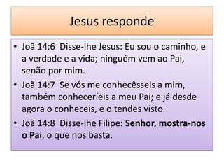 Jesus responde
• Joã 14:6 Disse-lhe Jesus: Eu sou o caminho, e
a verdade e a vida; ninguém vem ao Pai,
senão por mim.
• Joã 14:7 Se vós me conhecêsseis a mim,
também conheceríeis a meu Pai; e já desde
agora o conheceis, e o tendes visto.
• Joã 14:8 Disse-lhe Filipe: Senhor, mostra-nos
o Pai, o que nos basta.
 