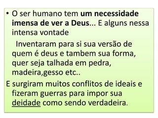 • O ser humano tem um necessidade
imensa de ver a Deus... E alguns nessa
intensa vontade
Inventaram para si sua versão de
quem é deus e tambem sua forma,
quer seja talhada em pedra,
madeira,gesso etc..
E surgiram muitos conflitos de ideais e
fizeram guerras para impor sua
deidade como sendo verdadeira.
 