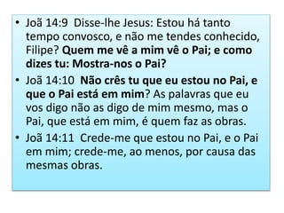 • Joã 14:9 Disse-lhe Jesus: Estou há tanto
tempo convosco, e não me tendes conhecido,
Filipe? Quem me vê a mim vê o Pai; e como
dizes tu: Mostra-nos o Pai?
• Joã 14:10 Não crês tu que eu estou no Pai, e
que o Pai está em mim? As palavras que eu
vos digo não as digo de mim mesmo, mas o
Pai, que está em mim, é quem faz as obras.
• Joã 14:11 Crede-me que estou no Pai, e o Pai
em mim; crede-me, ao menos, por causa das
mesmas obras.
 