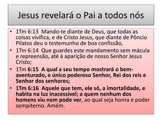 Jesus revelará o Pai a todos nós
• 1Tm 6:13 Mando-te diante de Deus, que todas as
coisas vivifica, e de Cristo Jesus, que diante de Pôncio
Pilatos deu o testemunho de boa confissão,
• 1Tm 6:14 Que guardes este mandamento sem mácula
e repreensão, até à aparição de nosso Senhor Jesus
Cristo;
• 1Tm 6:15 A qual a seu tempo mostrará o bem-
aventurado, e único poderoso Senhor, Rei dos reis e
Senhor dos senhores;
• 1Tm 6:16 Aquele que tem, ele só, a imortalidade, e
habita na luz inacessível; a quem nenhum dos
homens viu nem pode ver, ao qual seja honra e poder
sempiterno. Amém.
 
