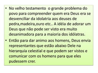 • No velho testamento o grande problema do
povo para compreender quem era Deus era se
desvenciliar da idolatria aos deuses de
pedra,madeira,ouro etc.. A idéia de adorar um
Deus que não pode ser visto era muito
desanimadora para a maioria dos idólatras.
• Então para dar animo aos homens, Deus envia
representantes que estão abaixo Dele na
hierarquia celestial e que podem ser vistos e
comunicar com os homens para que eles
pudessem crer.
 