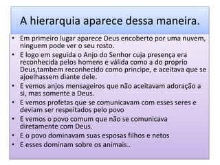 A hierarquia aparece dessa maneira.
• Em primeiro lugar aparece Deus encoberto por uma nuvem,
ninguem pode ver o seu rosto.
• E logo em seguida o Anjo do Senhor cuja presença era
reconhecida pelos homens e válida como a do proprio
Deus,tambem reconhecido como principe, e aceitava que se
ajoelhassem diante dele.
• E vemos anjos mensageiros que não aceitavam adoração a
si, mas somente a Deus.
• E vemos profetas que se comunicavam com esses seres e
deviam ser respeitados pelo povo
• E vemos o povo comum que não se comunicava
diretamente com Deus.
• E o povo dominavam suas esposas filhos e netos
• E esses dominam sobre os animais..
 