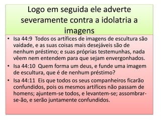 Logo em seguida ele adverte
severamente contra a idolatria a
imagens
• Isa 44:9 Todos os artífices de imagens de escultura são
vaidade, e as suas coisas mais desejáveis são de
nenhum préstimo; e suas próprias testemunhas, nada
vêem nem entendem para que sejam envergonhados.
• Isa 44:10 Quem forma um deus, e funde uma imagem
de escultura, que é de nenhum préstimo?
• Isa 44:11 Eis que todos os seus companheiros ficarão
confundidos, pois os mesmos artífices não passam de
homens; ajuntem-se todos, e levantem-se; assombrar-
se-ão, e serão juntamente confundidos.
 