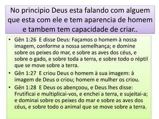 No principio Deus esta falando com alguem
que esta com ele e tem aparencia de homem
e tambem tem capacidade de criar..
• Gên 1:26 E disse Deus: Façamos o homem à nossa
imagem, conforme a nossa semelhança; e domine
sobre os peixes do mar, e sobre as aves dos céus, e
sobre o gado, e sobre toda a terra, e sobre todo o réptil
que se move sobre a terra.
• Gên 1:27 E criou Deus o homem à sua imagem: à
imagem de Deus o criou; homem e mulher os criou.
• Gên 1:28 E Deus os abençoou, e Deus lhes disse:
Frutificai e multiplicai-vos, e enchei a terra, e sujeitai-a;
e dominai sobre os peixes do mar e sobre as aves dos
céus, e sobre todo o animal que se move sobre a terra.
 