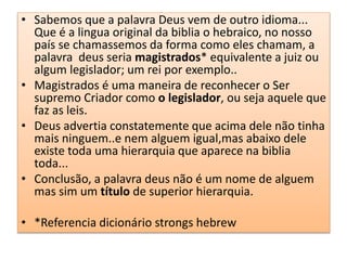 • Sabemos que a palavra Deus vem de outro idioma...
Que é a lingua original da biblia o hebraico, no nosso
país se chamassemos da forma como eles chamam, a
palavra deus seria magistrados* equivalente a juiz ou
algum legislador; um rei por exemplo..
• Magistrados é uma maneira de reconhecer o Ser
supremo Criador como o legislador, ou seja aquele que
faz as leis.
• Deus advertia constatemente que acima dele não tinha
mais ninguem..e nem alguem igual,mas abaixo dele
existe toda uma hierarquia que aparece na biblia
toda...
• Conclusão, a palavra deus não é um nome de alguem
mas sim um título de superior hierarquia.
• *Referencia dicionário strongs hebrew
 