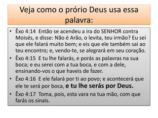 Veja como o prório Deus usa essa
palavra:
• Êxo 4:14 Então se acendeu a ira do SENHOR contra
Moisés, e disse: Não é Arão, o levita, teu irmão? Eu sei
que ele falará muito bem; e eis que ele também sai ao
teu encontro; e, vendo-te, se alegrará em seu coração.
• Êxo 4:15 E tu lhe falarás, e porás as palavras na sua
boca; e eu serei com a tua boca, e com a dele,
ensinando-vos o que haveis de fazer.
• Êxo 4:16 E ele falará por ti ao povo; e acontecerá que
ele te será por boca, e tu lhe serás por Deus.
• Êxo 4:17 Toma, pois, esta vara na tua mão, com que
farás os sinais.
 