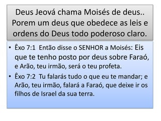 Deus Jeová chama Moisés de deus..
Porem um deus que obedece as leis e
ordens do Deus todo poderoso claro.
• Êxo 7:1 Então disse o SENHOR a Moisés: Eis
que te tenho posto por deus sobre Faraó,
e Arão, teu irmão, será o teu profeta.
• Êxo 7:2 Tu falarás tudo o que eu te mandar; e
Arão, teu irmão, falará a Faraó, que deixe ir os
filhos de Israel da sua terra.
 