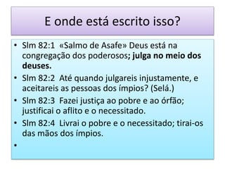E onde está escrito isso?
• Slm 82:1 «Salmo de Asafe» Deus está na
congregação dos poderosos; julga no meio dos
deuses.
• Slm 82:2 Até quando julgareis injustamente, e
aceitareis as pessoas dos ímpios? (Selá.)
• Slm 82:3 Fazei justiça ao pobre e ao órfão;
justificai o aflito e o necessitado.
• Slm 82:4 Livrai o pobre e o necessitado; tirai-os
das mãos dos ímpios.
•
 