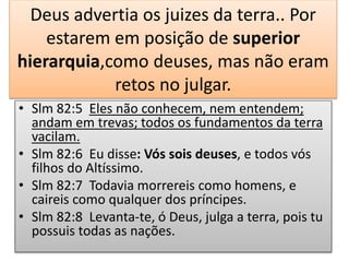 Deus advertia os juizes da terra.. Por
estarem em posição de superior
hierarquia,como deuses, mas não eram
retos no julgar.
• Slm 82:5 Eles não conhecem, nem entendem;
andam em trevas; todos os fundamentos da terra
vacilam.
• Slm 82:6 Eu disse: Vós sois deuses, e todos vós
filhos do Altíssimo.
• Slm 82:7 Todavia morrereis como homens, e
caireis como qualquer dos príncipes.
• Slm 82:8 Levanta-te, ó Deus, julga a terra, pois tu
possuis todas as nações.
 