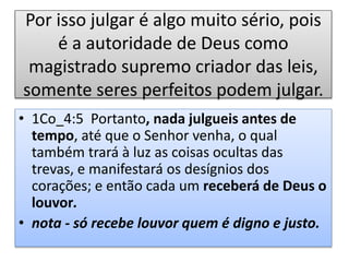 Por isso julgar é algo muito sério, pois
é a autoridade de Deus como
magistrado supremo criador das leis,
somente seres perfeitos podem julgar.
• 1Co_4:5 Portanto, nada julgueis antes de
tempo, até que o Senhor venha, o qual
também trará à luz as coisas ocultas das
trevas, e manifestará os desígnios dos
corações; e então cada um receberá de Deus o
louvor.
• nota - só recebe louvor quem é digno e justo.
 