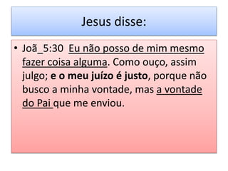 Jesus disse:
• Joã_5:30 Eu não posso de mim mesmo
fazer coisa alguma. Como ouço, assim
julgo; e o meu juízo é justo, porque não
busco a minha vontade, mas a vontade
do Pai que me enviou.
 