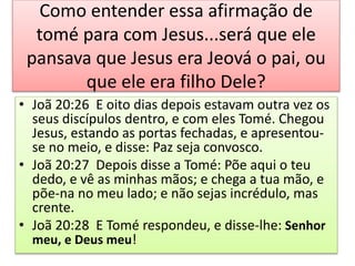 Como entender essa afirmação de
tomé para com Jesus...será que ele
pansava que Jesus era Jeová o pai, ou
que ele era filho Dele?
• Joã 20:26 E oito dias depois estavam outra vez os
seus discípulos dentro, e com eles Tomé. Chegou
Jesus, estando as portas fechadas, e apresentou-
se no meio, e disse: Paz seja convosco.
• Joã 20:27 Depois disse a Tomé: Põe aqui o teu
dedo, e vê as minhas mãos; e chega a tua mão, e
põe-na no meu lado; e não sejas incrédulo, mas
crente.
• Joã 20:28 E Tomé respondeu, e disse-lhe: Senhor
meu, e Deus meu!
 