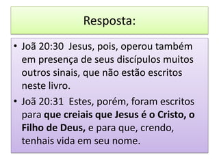 Resposta:
• Joã 20:30 Jesus, pois, operou também
em presença de seus discípulos muitos
outros sinais, que não estão escritos
neste livro.
• Joã 20:31 Estes, porém, foram escritos
para que creiais que Jesus é o Cristo, o
Filho de Deus, e para que, crendo,
tenhais vida em seu nome.
 