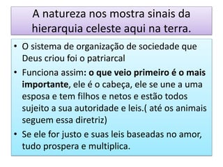 A natureza nos mostra sinais da
hierarquia celeste aqui na terra.
• O sistema de organização de sociedade que
Deus criou foi o patriarcal
• Funciona assim: o que veio primeiro é o mais
importante, ele é o cabeça, ele se une a uma
esposa e tem filhos e netos e estão todos
sujeito a sua autoridade e leis.( até os animais
seguem essa diretriz)
• Se ele for justo e suas leis baseadas no amor,
tudo prospera e multiplica.
 