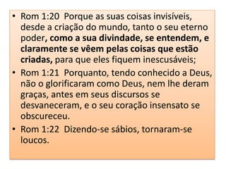 • Rom 1:20 Porque as suas coisas invisíveis,
desde a criação do mundo, tanto o seu eterno
poder, como a sua divindade, se entendem, e
claramente se vêem pelas coisas que estão
criadas, para que eles fiquem inescusáveis;
• Rom 1:21 Porquanto, tendo conhecido a Deus,
não o glorificaram como Deus, nem lhe deram
graças, antes em seus discursos se
desvaneceram, e o seu coração insensato se
obscureceu.
• Rom 1:22 Dizendo-se sábios, tornaram-se
loucos.
 