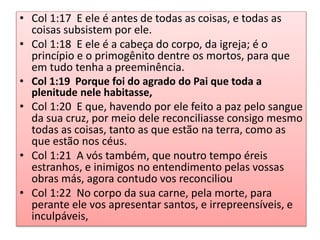 • Col 1:17 E ele é antes de todas as coisas, e todas as
coisas subsistem por ele.
• Col 1:18 E ele é a cabeça do corpo, da igreja; é o
princípio e o primogênito dentre os mortos, para que
em tudo tenha a preeminência.
• Col 1:19 Porque foi do agrado do Pai que toda a
plenitude nele habitasse,
• Col 1:20 E que, havendo por ele feito a paz pelo sangue
da sua cruz, por meio dele reconciliasse consigo mesmo
todas as coisas, tanto as que estão na terra, como as
que estão nos céus.
• Col 1:21 A vós também, que noutro tempo éreis
estranhos, e inimigos no entendimento pelas vossas
obras más, agora contudo vos reconciliou
• Col 1:22 No corpo da sua carne, pela morte, para
perante ele vos apresentar santos, e irrepreensíveis, e
inculpáveis,
 